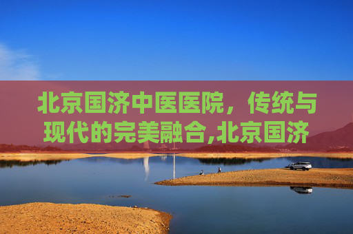 北京国济中医医院，传统与现代的完美融合,北京国济中医医院现状