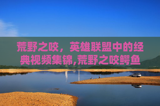 荒野之咬，英雄联盟中的经典视频集锦,荒野之咬鳄鱼怎么样