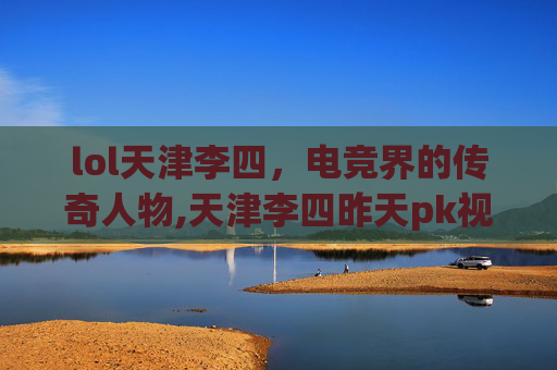 lol天津李四，电竞界的传奇人物,天津李四昨天pk视频