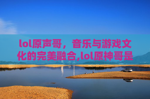 lol原声哥，音乐与游戏文化的完美融合,lol原神哥是谁