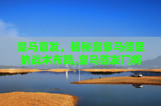 皇马首发，揭秘皇家马德里的战术布局,皇马首发门将