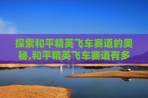 探索和平精英飞车赛道的奥秘,和平精英飞车赛道有多长啊