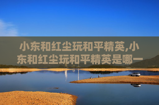 小东和红尘玩和平精英,小东和红尘玩和平精英是哪一集