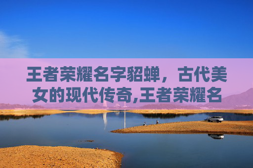 王者荣耀名字貂蝉，古代美女的现代传奇,王者荣耀名字貂蝉专属