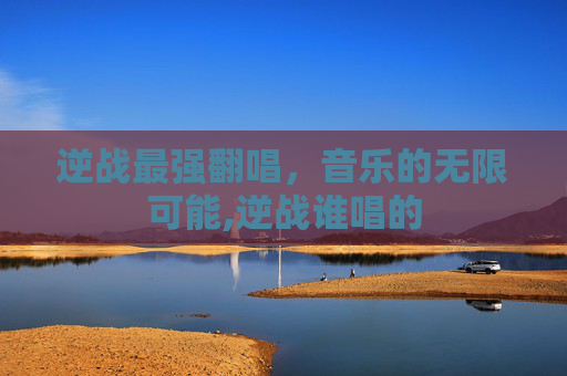 逆战最强翻唱，音乐的无限可能,逆战谁唱的