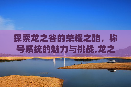探索龙之谷的荣耀之路，称号系统的魅力与挑战,龙之谷称号哪个好