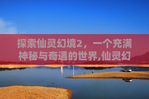 探索仙灵幻境2，一个充满神秘与奇遇的世界,仙灵幻境3