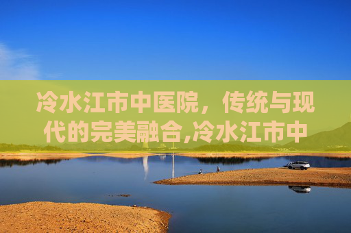 冷水江市中医院，传统与现代的完美融合,冷水江市中医院院长