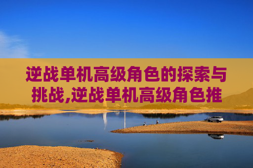 逆战单机高级角色的探索与挑战,逆战单机高级角色推荐