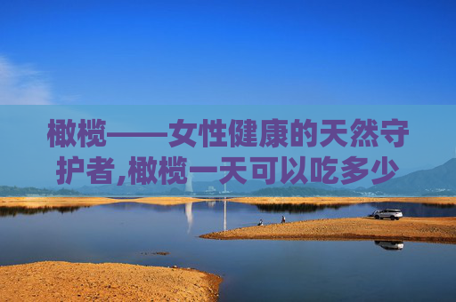 橄榄——女性健康的天然守护者,橄榄一天可以吃多少个