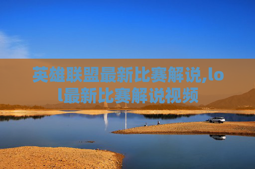 英雄联盟最新比赛解说,lol最新比赛解说视频