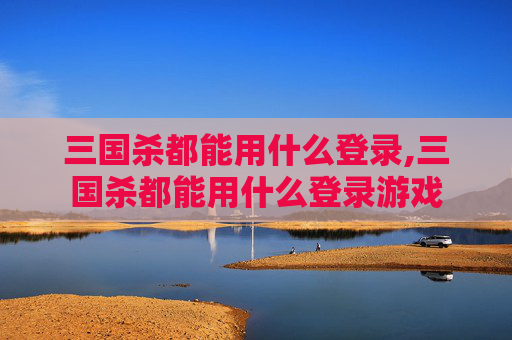 三国杀都能用什么登录,三国杀都能用什么登录游戏