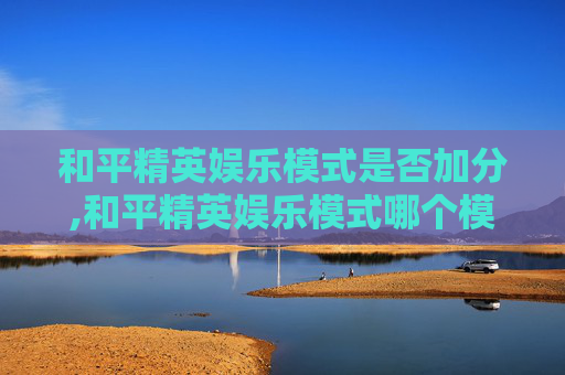 和平精英娱乐模式是否加分,和平精英娱乐模式哪个模式加经验最多