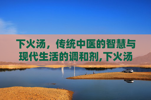 下火汤，传统中医的智慧与现代生活的调和剂,下火汤有哪些