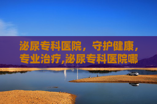 泌尿专科医院，守护健康，专业治疗,泌尿专科医院哪家最好