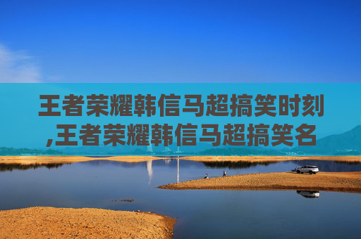 王者荣耀韩信马超搞笑时刻,王者荣耀韩信马超搞笑名字
