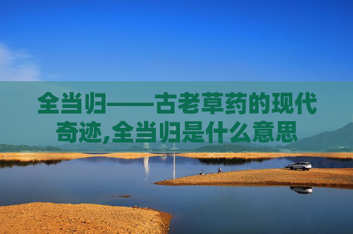 全当归——古老草药的现代奇迹,全当归是什么意思