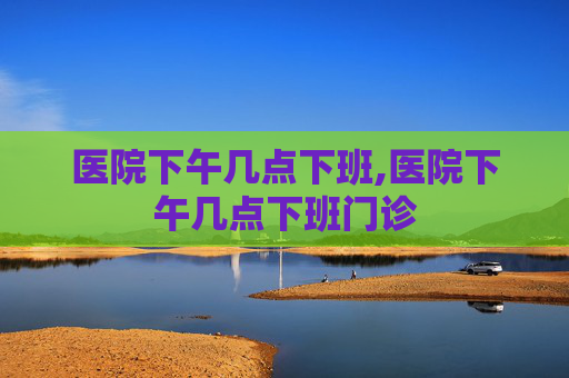 医院下午几点下班,医院下午几点下班门诊