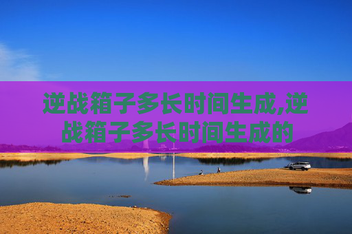 逆战箱子多长时间生成,逆战箱子多长时间生成的