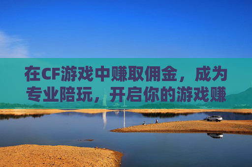 在CF游戏中赚取佣金，成为专业陪玩，开启你的游戏赚钱之旅,cf游戏陪玩赚佣金吗