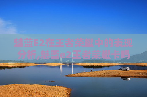 魅蓝E2在王者荣耀中的表现分析,魅蓝e2王者荣耀卡吗知乎