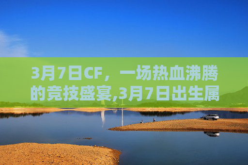 3月7日CF，一场热血沸腾的竞技盛宴,3月7日出生属于什么星座