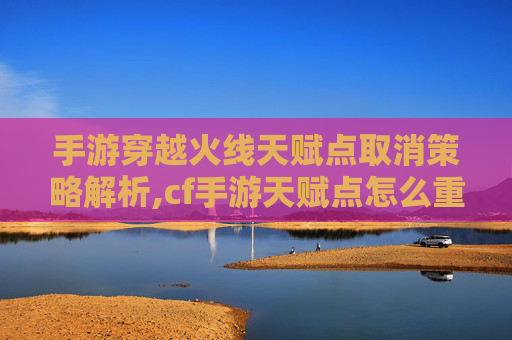 手游穿越火线天赋点取消策略解析,cf手游天赋点怎么重置