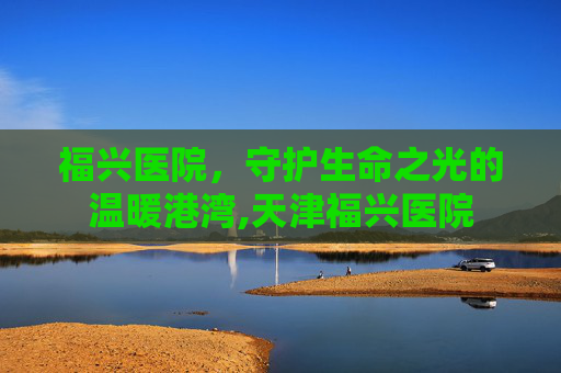 福兴医院，守护生命之光的温暖港湾,天津福兴医院