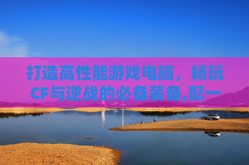 打造高性能游戏电脑，畅玩CF与逆战的必备装备,配一台玩cf逆战的电脑配置