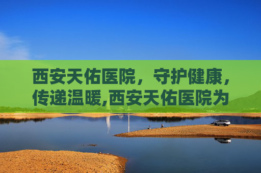 西安天佑医院，守护健康，传递温暖,西安天佑医院为啥停了