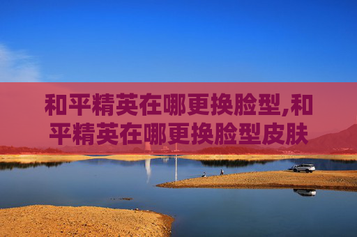 和平精英在哪更换脸型,和平精英在哪更换脸型皮肤