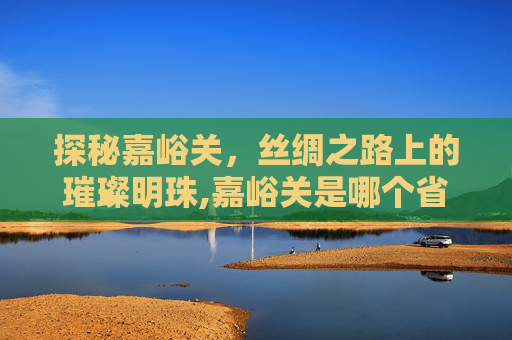 探秘嘉峪关，丝绸之路上的璀璨明珠,嘉峪关是哪个省?