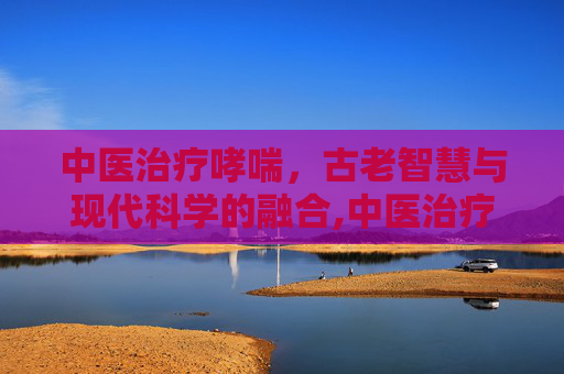 中医治疗哮喘，古老智慧与现代科学的融合,中医治疗哮喘能除根吗