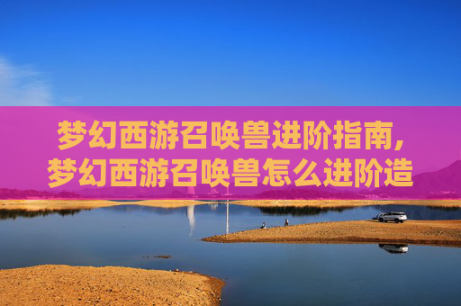 梦幻西游召唤兽进阶指南,梦幻西游召唤兽怎么进阶造型