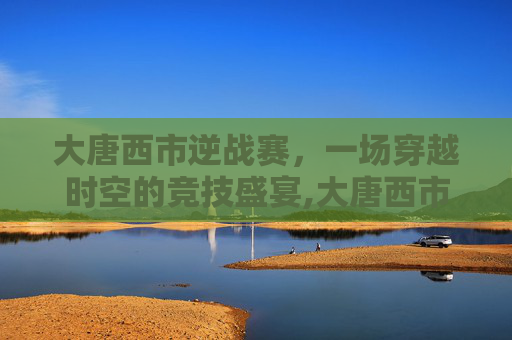 大唐西市逆战赛，一场穿越时空的竞技盛宴,大唐西市怎么玩