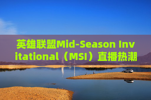 英雄联盟Mid-Season Invitational（MSI）直播热潮,LOLmsi直播