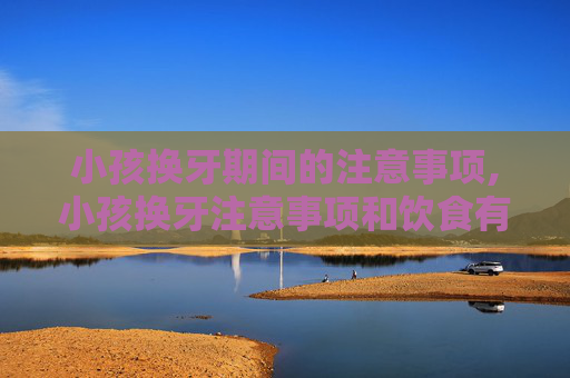小孩换牙期间的注意事项,小孩换牙注意事项和饮食有关吗