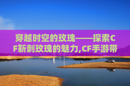 穿越时空的玫瑰——探索CF靳刺玫瑰的魅力,CF手游带刺的玫瑰刀战测评