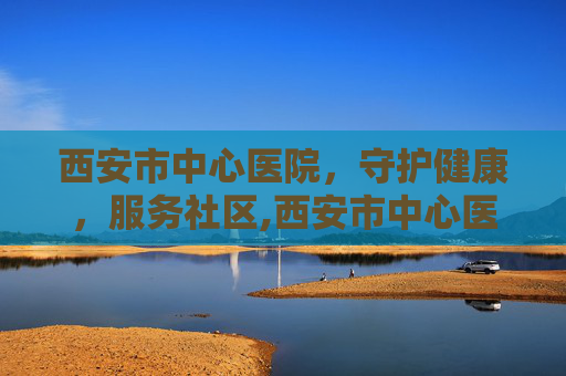 西安市中心医院，守护健康，服务社区,西安市中心医院官网