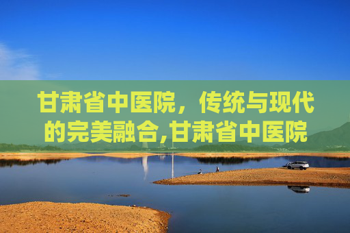 甘肃省中医院，传统与现代的完美融合,甘肃省中医院院长