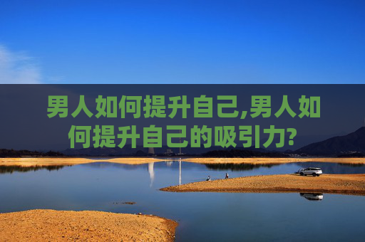 男人如何提升自己,男人如何提升自己的吸引力?