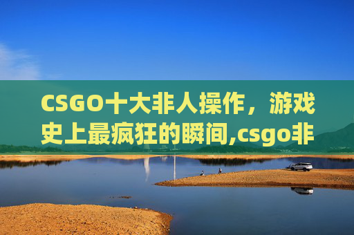CSGO十大非人操作，游戏史上最疯狂的瞬间,csgo非人类还是万众瞩目