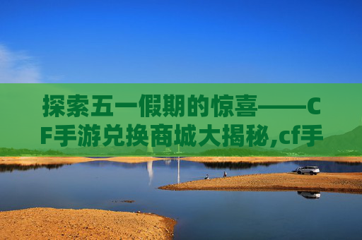 探索五一假期的惊喜——CF手游兑换商城大揭秘,cf手游五一充值返利