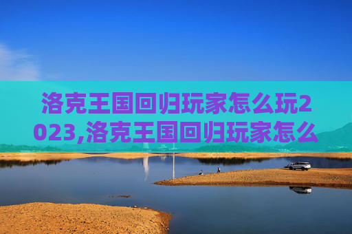 洛克王国回归玩家怎么玩2023,洛克王国回归玩家怎么玩