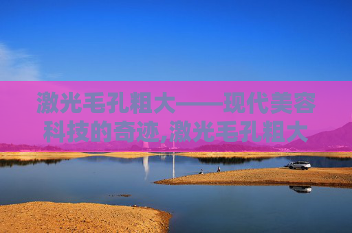激光毛孔粗大——现代美容科技的奇迹,激光毛孔粗大会反弹吗