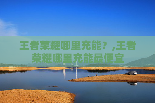 王者荣耀哪里充能？,王者荣耀哪里充能最便宜