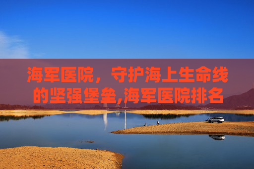 海军医院，守护海上生命线的坚强堡垒,海军医院排名一览表