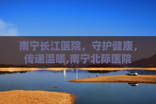 南宁长江医院，守护健康，传递温暖,南宁北际医院