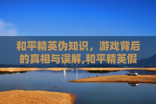 和平精英伪知识，游戏背后的真相与误解,和平精英假的