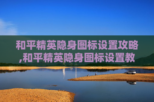 和平精英隐身图标设置攻略,和平精英隐身图标设置教程